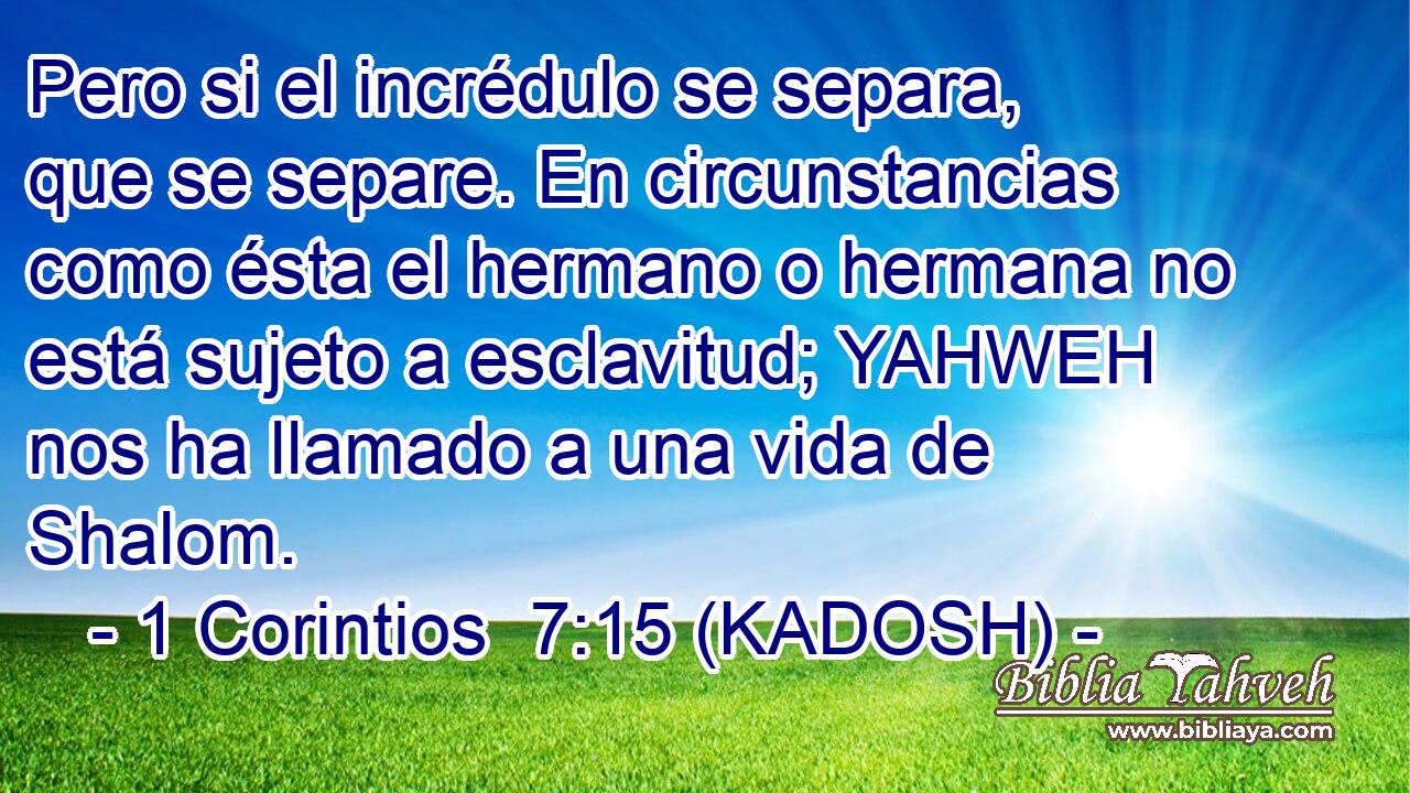  Pero si el incrédulo se separa, que se separe. En circunstancias como ésta el hermano o hermana no está sujeto a esclavitud; YAHWEH nos ha llamado a una vida de Shalom. 