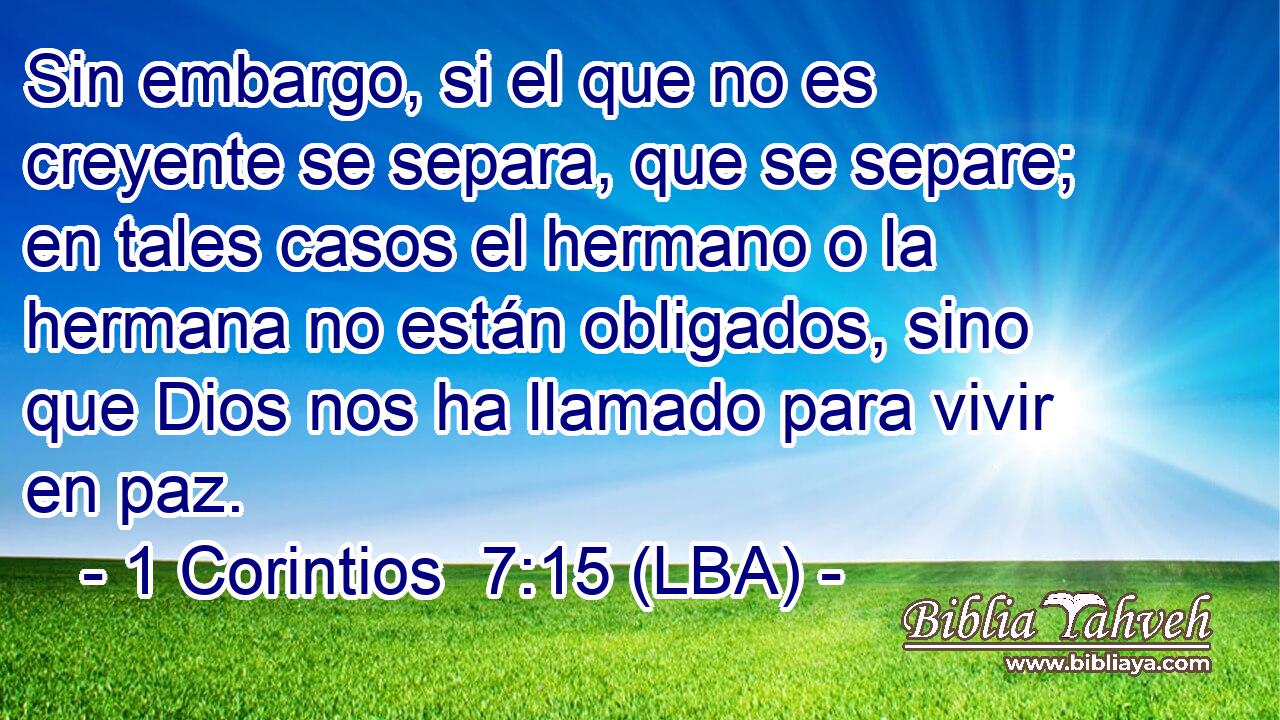 Sin embargo, si el que no es creyente se separa, que se separe; en tales casos el hermano o la hermana no están obligados, sino que Dios nos ha llamado para vivir en paz.