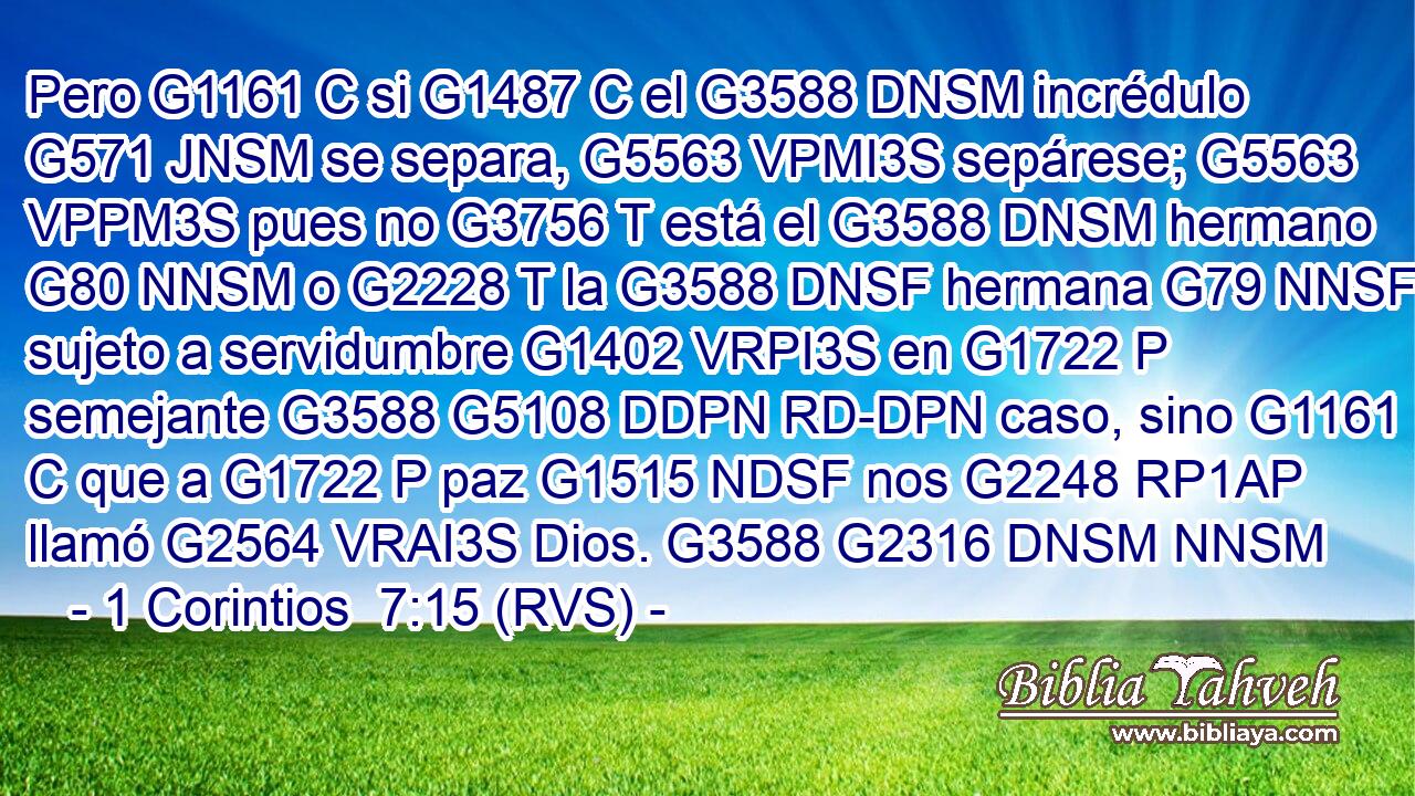 Pero G1161 C si G1487 C el G3588 DNSM incrédulo G571 JNSM se separa, G5563 VPMI3S sepárese; G5563 VPPM3S pues no G3756 T está el G3588 DNSM hermano G80 NNSM o G2228 T la G3588 DNSF hermana G79 NNSF sujeto a servidumbre G1402 VRPI3S en G1722 P semejante G3588 G5108 DDPN RD-DPN caso, sino G1161 C que a G1722 P paz G1515 NDSF nos G2248 RP1AP llamó G2564 VRAI3S Dios. G3588 G2316 DNSM NNSM 