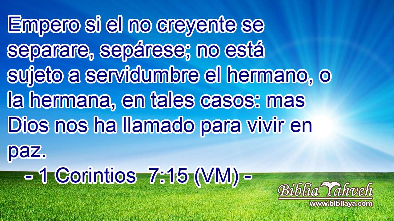  Empero si el no creyente se separare, sepárese; no está sujeto a servidumbre el hermano, o la hermana, en tales casos: mas Dios nos ha llamado para vivir en paz. 