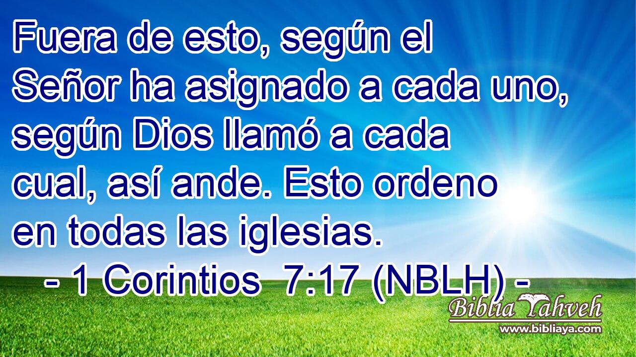  Fuera de esto, según el Señor ha asignado a cada uno, según Dios llamó a cada cual, así ande. Esto ordeno en todas las iglesias. 