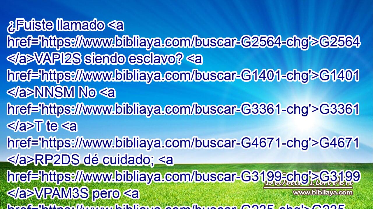 ¿Fuiste llamado G2564 VAPI2S siendo esclavo? G1401 NNSM No G3361 T te G4671 RP2DS dé cuidado; G3199 VPAM3S pero G235 C también, G2532 C si G1487 C puedes G1410 VPUI2S hacerte G1096 VAMN libre, G1658 JNSM procúralo G5530 VAMM2S más. G3123 B 