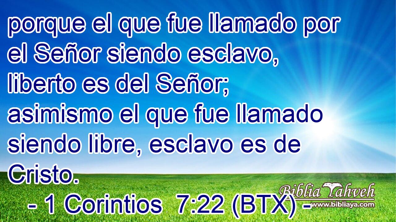 porque el que fue llamado por el Señor siendo esclavo, liberto es del Señor; asimismo el que fue llamado siendo libre, esclavo es de Cristo.