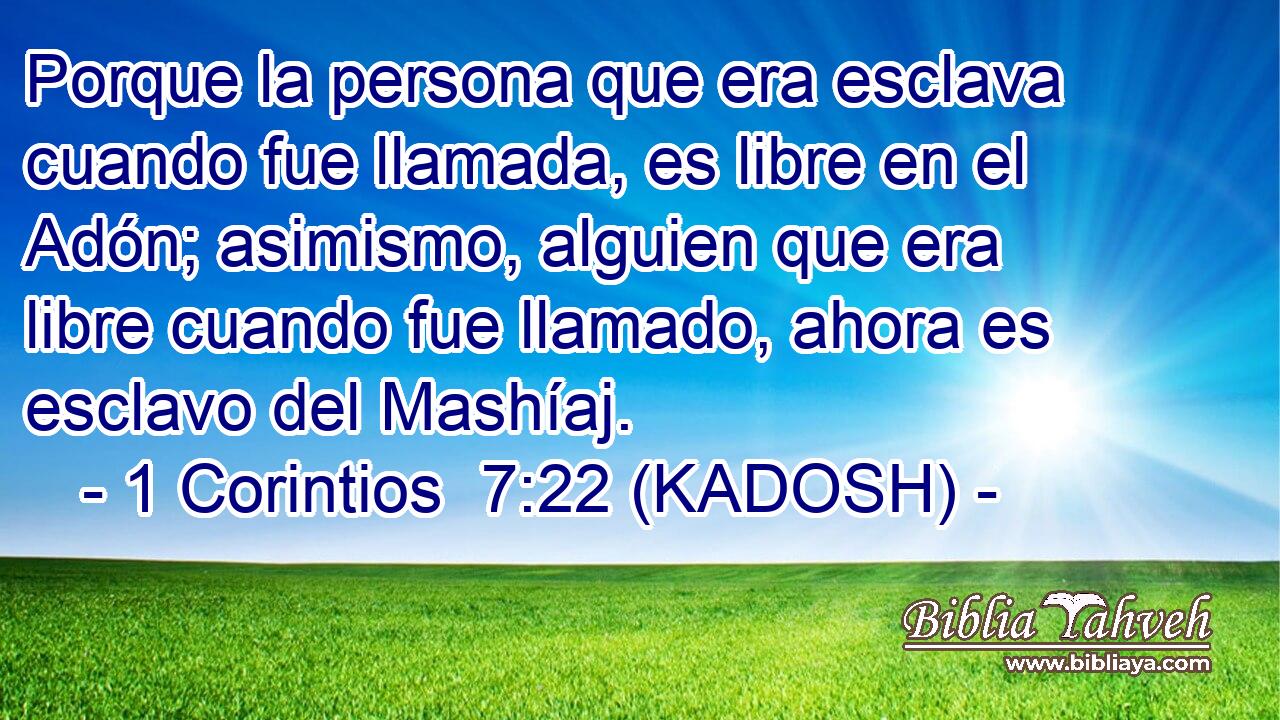  Porque la persona que era esclava cuando fue llamada, es libre en el Adón; asimismo, alguien que era libre cuando fue llamado, ahora es esclavo del Mashíaj. 