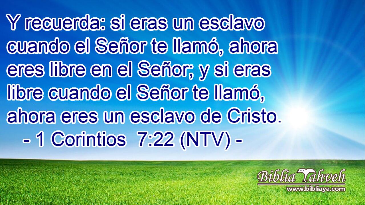 Y recuerda: si eras un esclavo cuando el Señor te llamó, ahora eres libre en el Señor; y si eras libre cuando el Señor te llamó, ahora eres un esclavo de Cristo.
