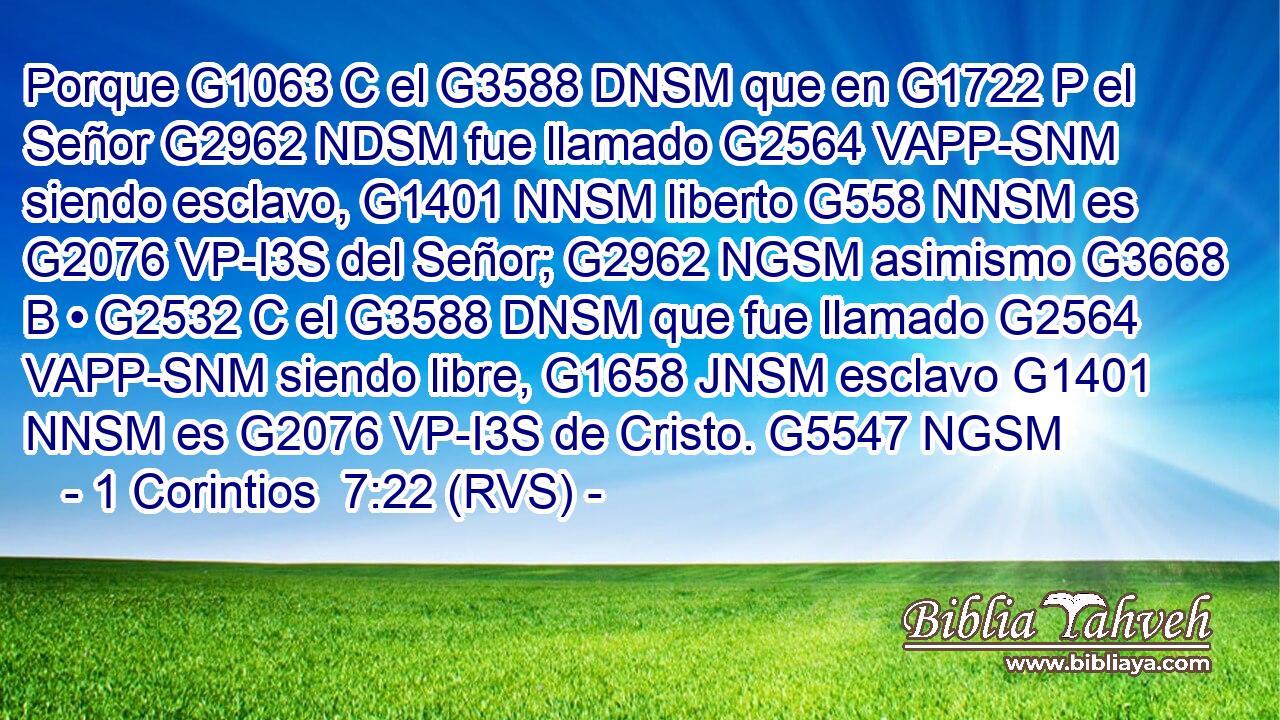 Porque G1063 C el G3588 DNSM que en G1722 P el Señor G2962 NDSM fue llamado G2564 VAPP-SNM siendo esclavo, G1401 NNSM liberto G558 NNSM es G2076 VP-I3S del Señor; G2962 NGSM asimismo G3668 B • G2532 C el G3588 DNSM que fue llamado G2564 VAPP-SNM siendo libre, G1658 JNSM esclavo G1401 NNSM es G2076 VP-I3S de Cristo. G5547 NGSM 