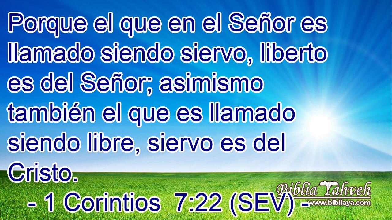 Porque el que en el Señor es llamado siendo siervo, liberto es del Señor; asimismo también el que es llamado siendo libre, siervo es del Cristo.