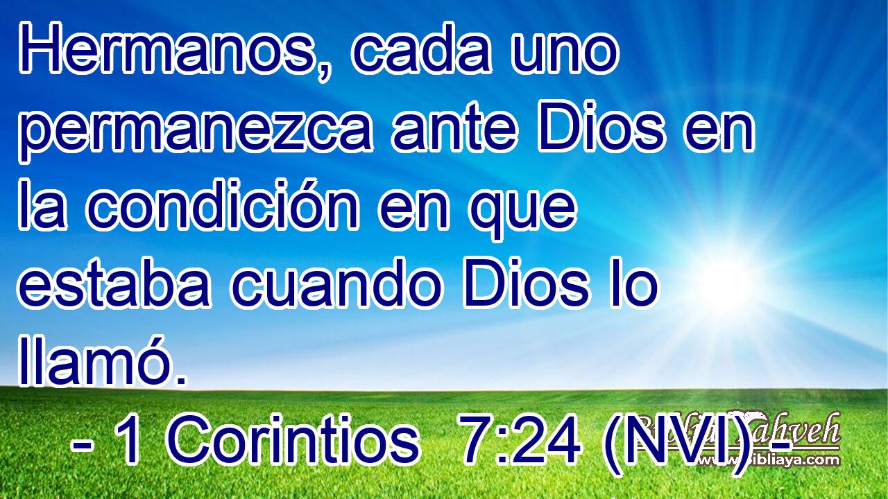  Hermanos, cada uno permanezca ante Dios en la condición en que estaba cuando Dios lo llamó. 