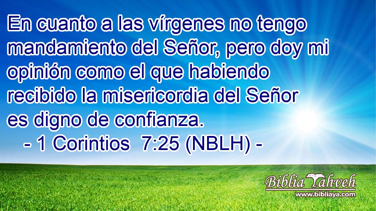  En cuanto a las vírgenes no tengo mandamiento del Señor, pero doy mi opinión como el que habiendo recibido la misericordia del Señor es digno de confianza. 