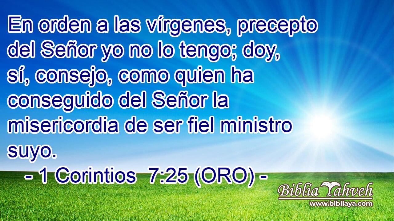  En orden a las vírgenes, precepto del Señor yo no lo tengo; doy, sí, consejo, como quien ha conseguido del Señor la misericordia de ser fiel ministro suyo. 