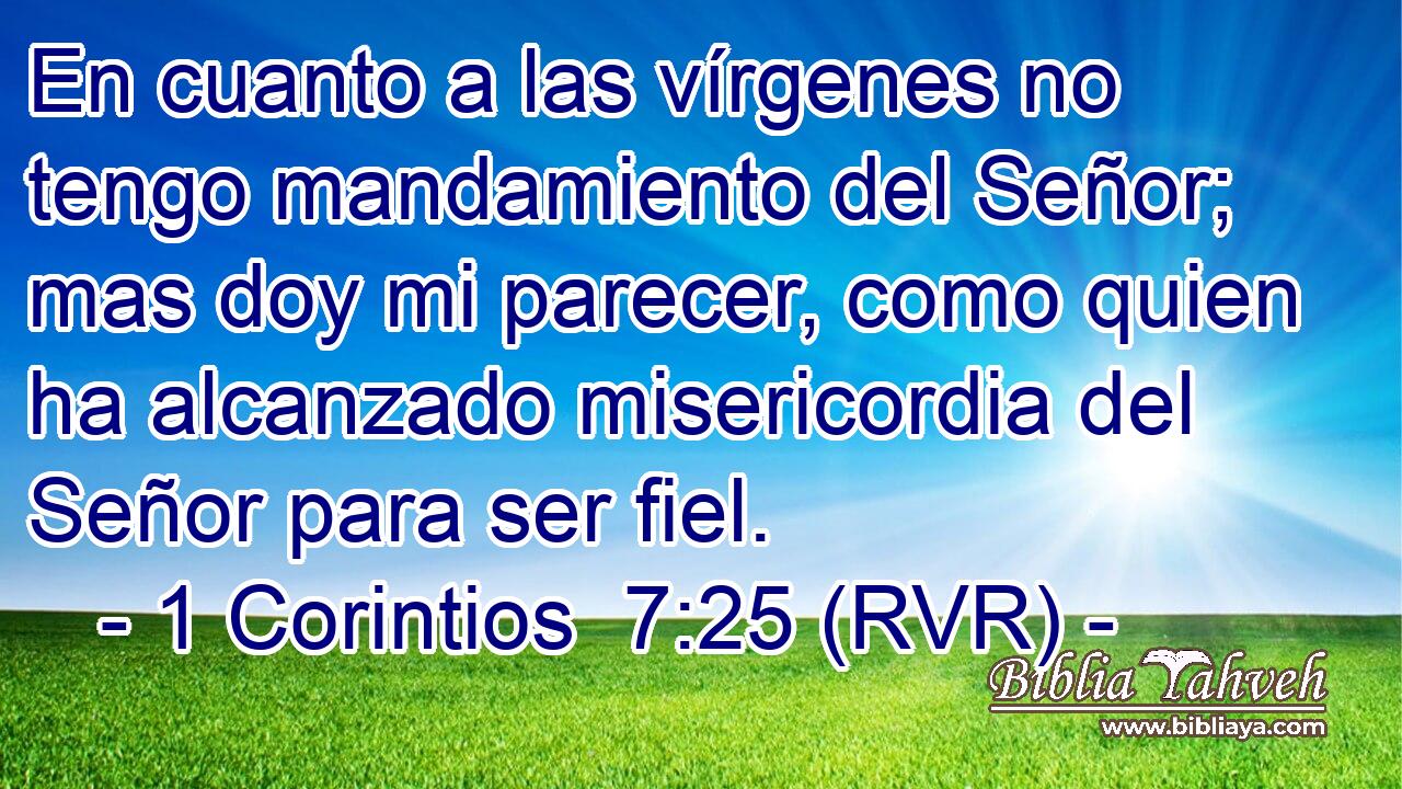 En cuanto a las vírgenes no tengo mandamiento del Señor; mas doy mi parecer, como quien ha alcanzado misericordia del Señor para ser fiel.