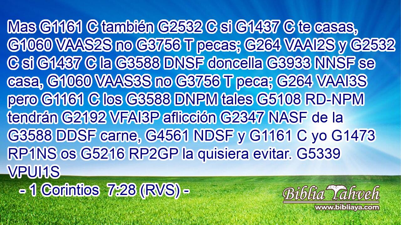 Mas G1161 C también G2532 C si G1437 C te casas, G1060 VAAS2S no G3756 T pecas; G264 VAAI2S y G2532 C si G1437 C la G3588 DNSF doncella G3933 NNSF se casa, G1060 VAAS3S no G3756 T peca; G264 VAAI3S pero G1161 C los G3588 DNPM tales G5108 RD-NPM tendrán G2192 VFAI3P aflicción G2347 NASF de la G3588 DDSF carne, G4561 NDSF y G1161 C yo G1473 RP1NS os G5216 RP2GP la quisiera evitar. G5339 VPUI1S 