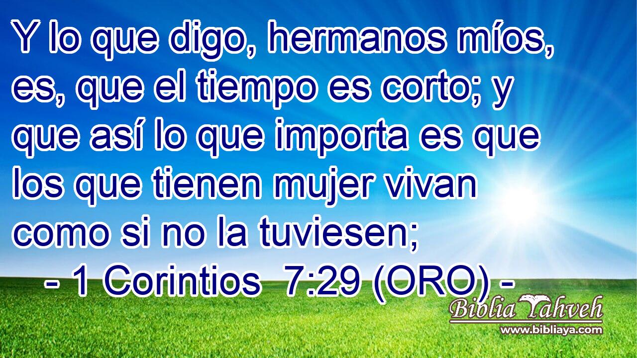  Y lo que digo, hermanos míos, es, que el tiempo es corto; y que así lo que importa es que los que tienen mujer vivan como si no la tuviesen; 