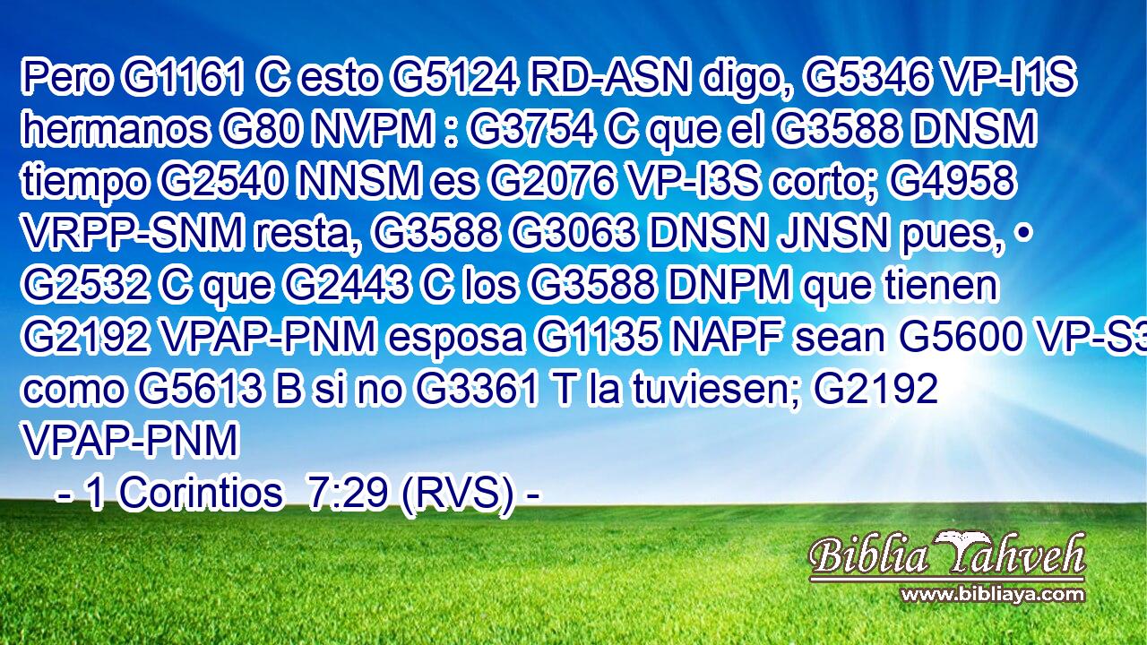 Pero G1161 C esto G5124 RD-ASN digo, G5346 VP-I1S hermanos G80 NVPM : G3754 C que el G3588 DNSM tiempo G2540 NNSM es G2076 VP-I3S corto; G4958 VRPP-SNM resta, G3588 G3063 DNSN JNSN pues, • G2532 C que G2443 C los G3588 DNPM que tienen G2192 VPAP-PNM esposa G1135 NAPF sean G5600 VP-S3P como G5613 B si no G3361 T la tuviesen; G2192 VPAP-PNM 