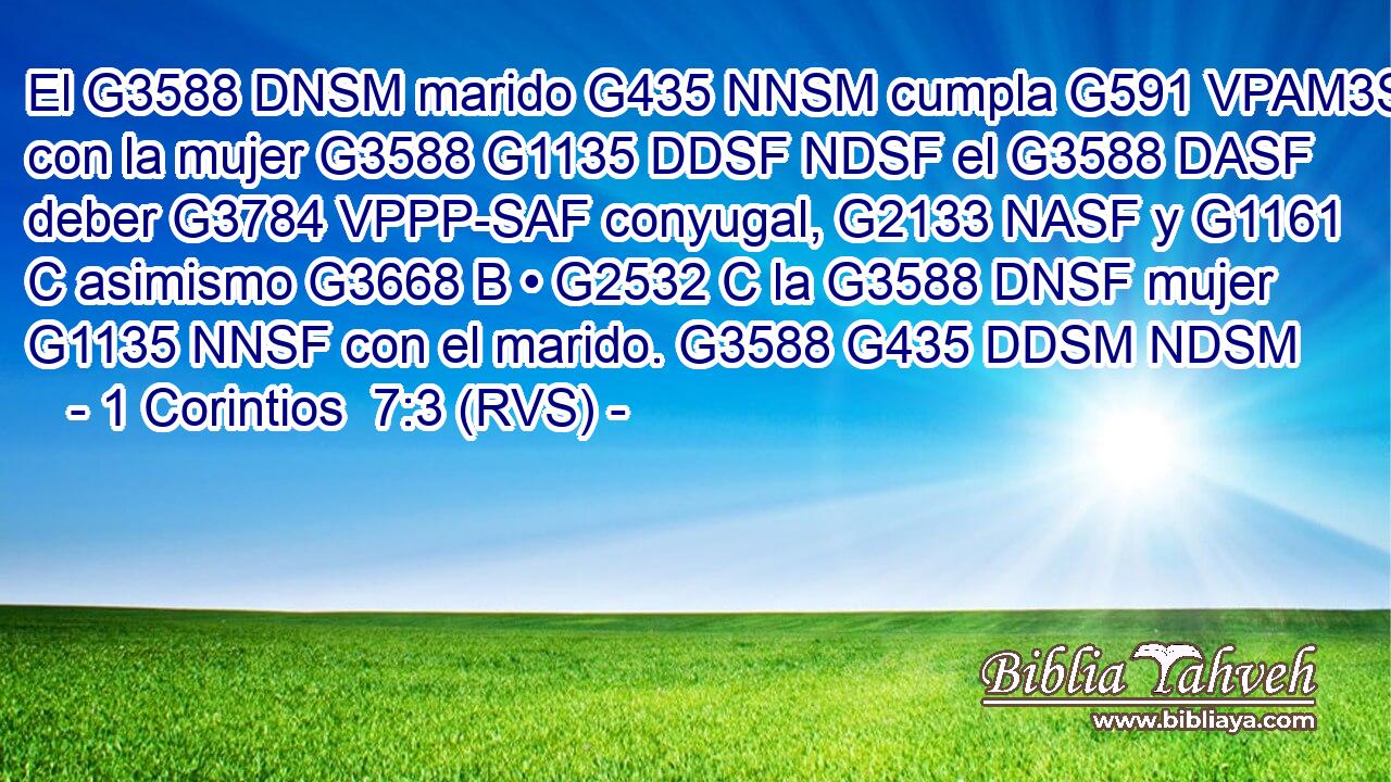 El G3588 DNSM marido G435 NNSM cumpla G591 VPAM3S con la mujer G3588 G1135 DDSF NDSF el G3588 DASF deber G3784 VPPP-SAF conyugal, G2133 NASF y G1161 C asimismo G3668 B • G2532 C la G3588 DNSF mujer G1135 NNSF con el marido. G3588 G435 DDSM NDSM 
