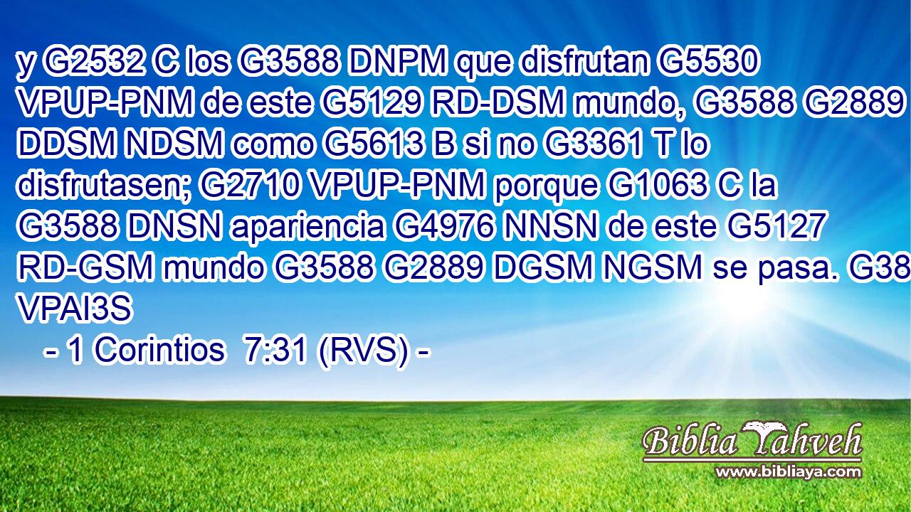 y G2532 C los G3588 DNPM que disfrutan G5530 VPUP-PNM de este G5129 RD-DSM mundo, G3588 G2889 DDSM NDSM como G5613 B si no G3361 T lo disfrutasen; G2710 VPUP-PNM porque G1063 C la G3588 DNSN apariencia G4976 NNSN de este G5127 RD-GSM mundo G3588 G2889 DGSM NGSM se pasa. G3855 VPAI3S 