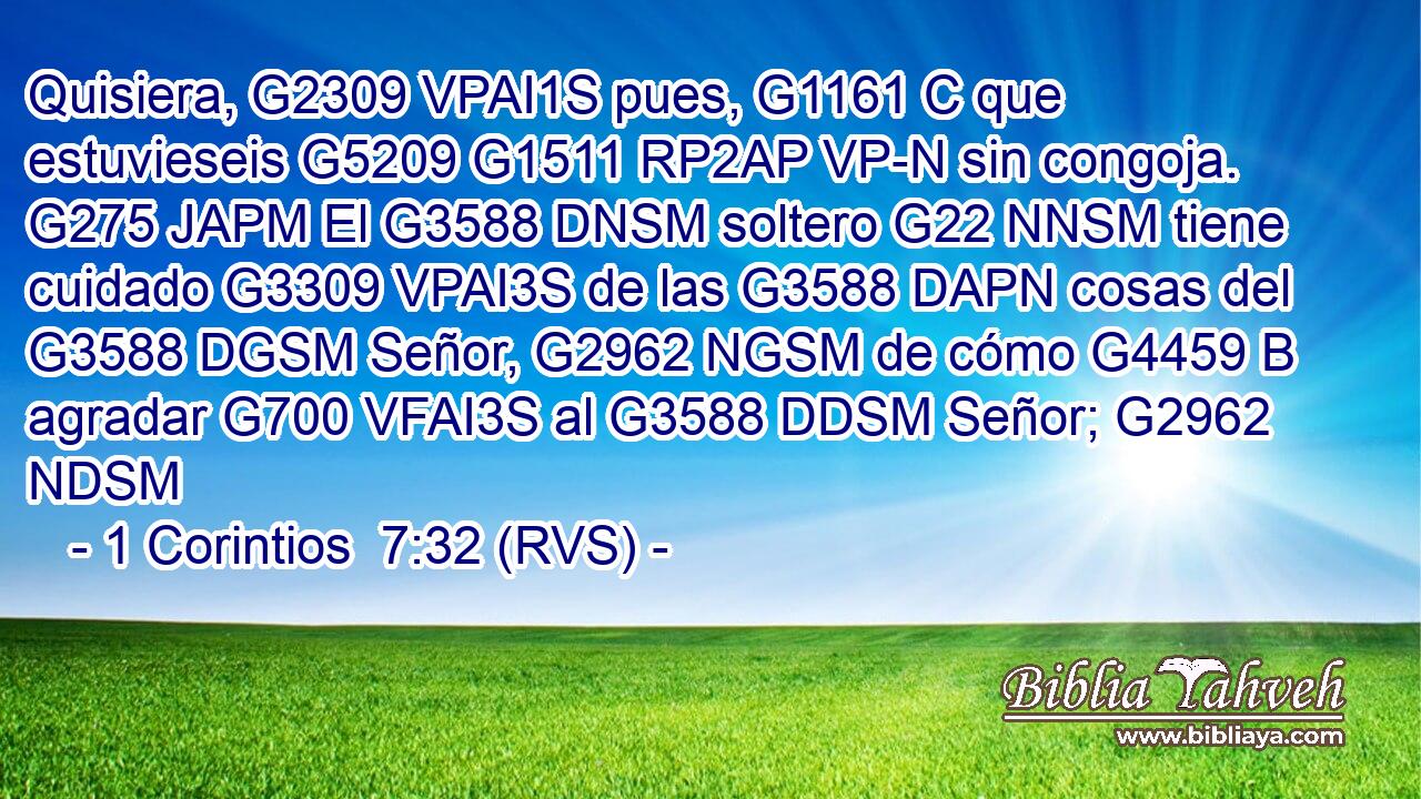 Quisiera, G2309 VPAI1S pues, G1161 C que estuvieseis G5209 G1511 RP2AP VP-N sin congoja. G275 JAPM El G3588 DNSM soltero G22 NNSM tiene cuidado G3309 VPAI3S de las G3588 DAPN cosas del G3588 DGSM Señor, G2962 NGSM de cómo G4459 B agradar G700 VFAI3S al G3588 DDSM Señor; G2962 NDSM 