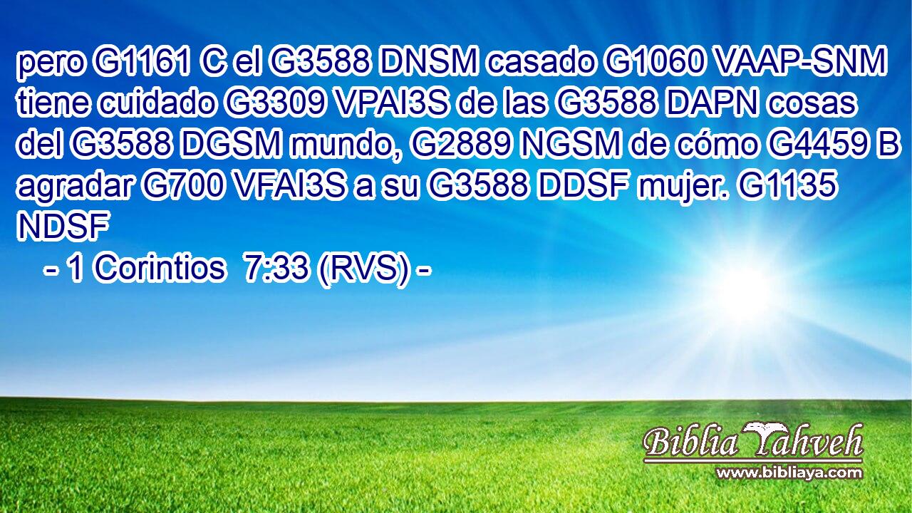 pero G1161 C el G3588 DNSM casado G1060 VAAP-SNM tiene cuidado G3309 VPAI3S de las G3588 DAPN cosas del G3588 DGSM mundo, G2889 NGSM de cómo G4459 B agradar G700 VFAI3S a su G3588 DDSF mujer. G1135 NDSF 