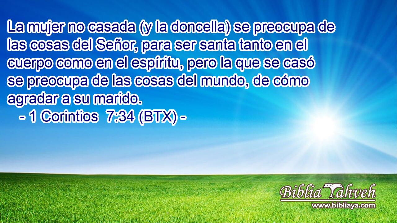 La mujer no casada (y la doncella) se preocupa de las cosas del Señor, para ser santa tanto en el cuerpo como en el espíritu, pero la que se casó se preocupa de las cosas del mundo, de cómo agradar a su marido.