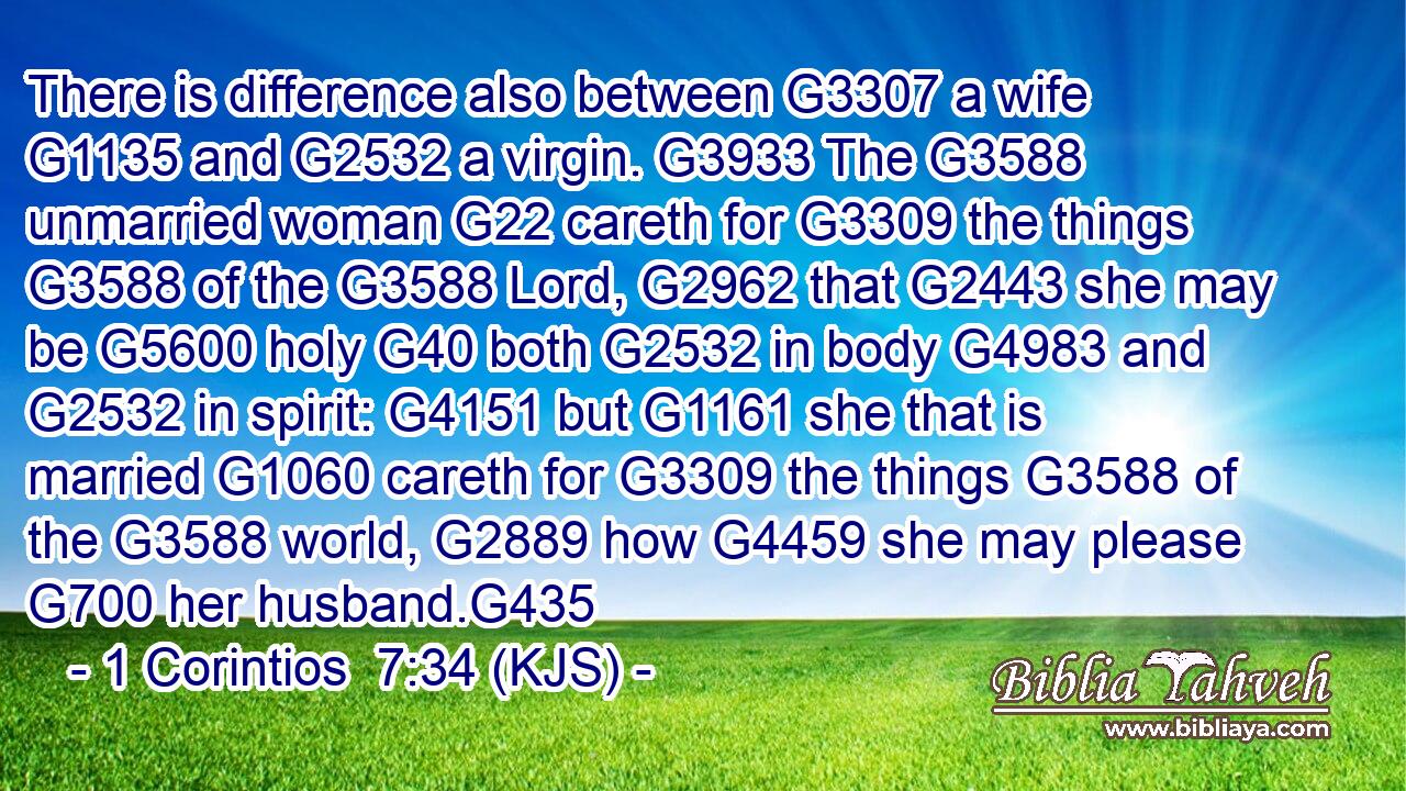 There is difference also between G3307 a wife G1135 and G2532 a virgin. G3933 The G3588 unmarried woman G22 careth for G3309 the things G3588 of the G3588 Lord, G2962 that G2443 she may be G5600 holy G40 both G2532 in body G4983 and G2532 in spirit: G4151 but G1161 she that is married G1060 careth for G3309 the things G3588 of the G3588 world, G2889 how G4459 she may please G700 her husband.G435
