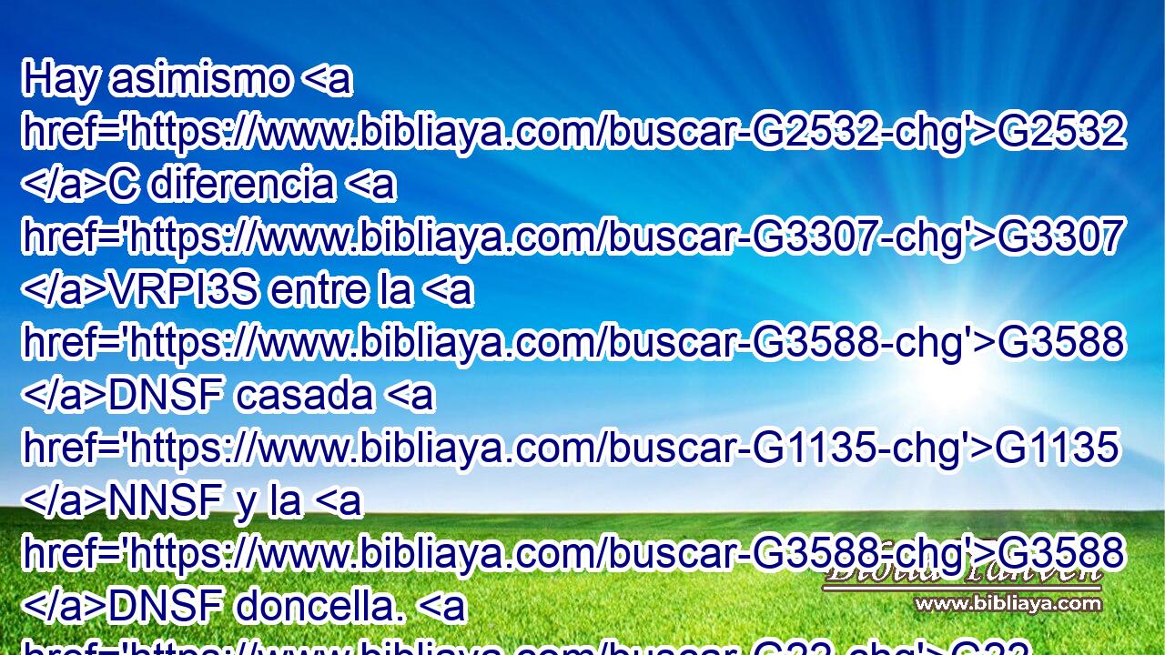 Hay asimismo G2532 C diferencia G3307 VRPI3S entre la G3588 DNSF casada G1135 NNSF y la G3588 DNSF doncella. G22 NNSF La G3588 DNSF doncella G3933 NNSF tiene cuidado G3309 VPAI3S de las G3588 DAPN cosas del G3588 DGSM Señor, G2962 NGSM para G2443 C ser G5600 VP-S3S santa G40 JNSF así G2532 C en cuerpo G4983 NDSN como G2532 C en espíritu; G4151 NDSN pero G1161 C la G3588 DNSF casada G1060 VAAP-SNF tiene cuidado G3309 VPAI3S de las G3588 DAPN cosas del G3588 DGSM