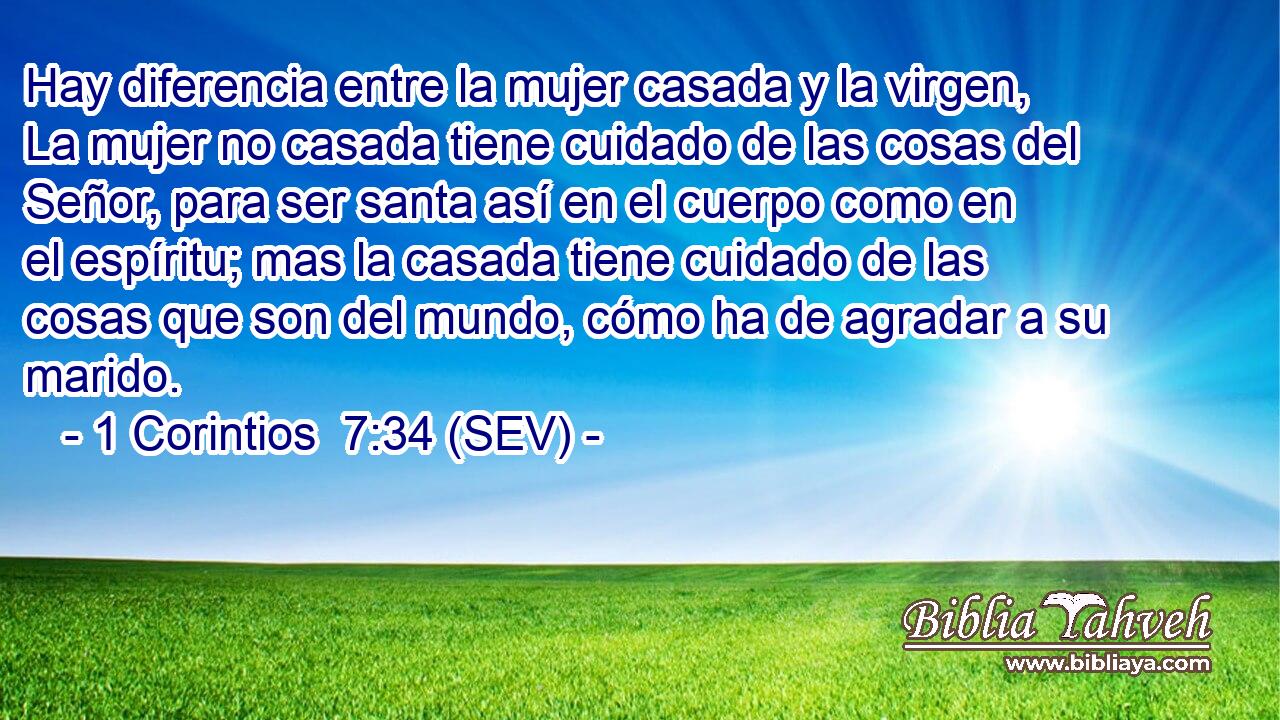 Hay diferencia entre la mujer casada y la virgen, La mujer no casada tiene cuidado de las cosas del Señor, para ser santa así en el cuerpo como en el espíritu; mas la casada tiene cuidado de las cosas que son del mundo, cómo ha de agradar a su marido.