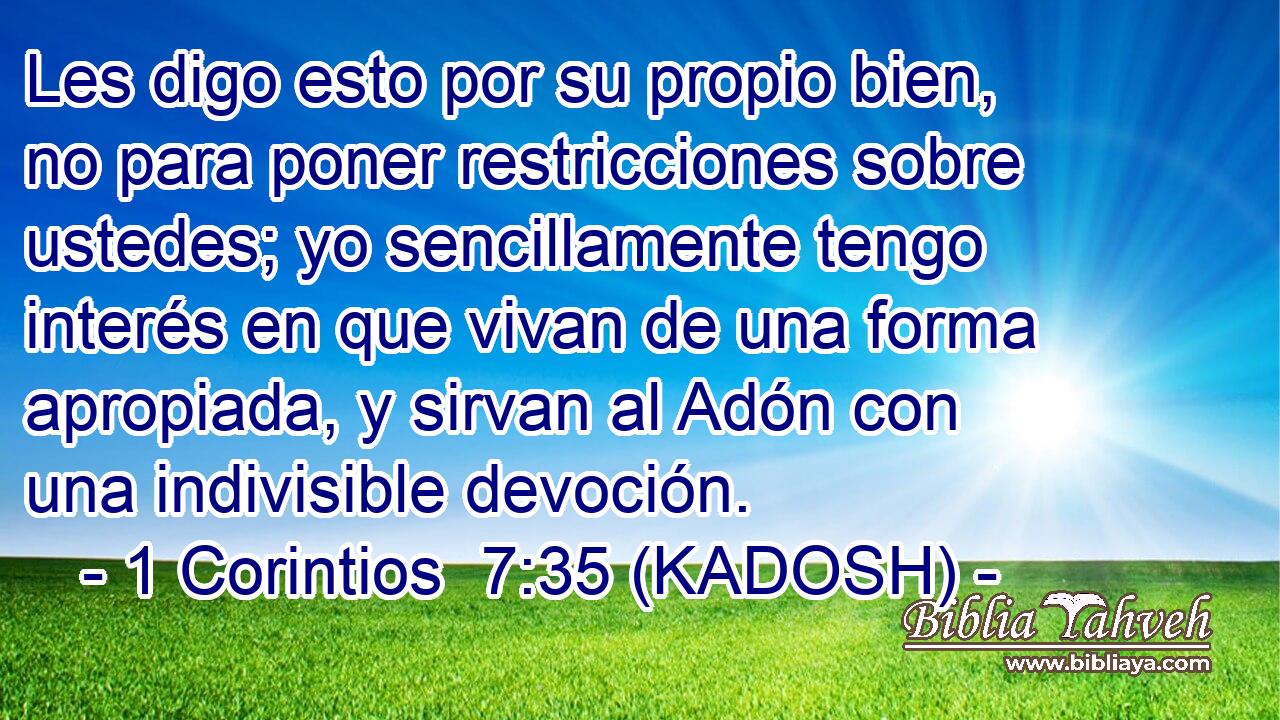  Les digo esto por su propio bien, no para poner restricciones sobre ustedes; yo sencillamente tengo interés en que vivan de una forma apropiada, y sirvan al Adón con una indivisible devoción. 