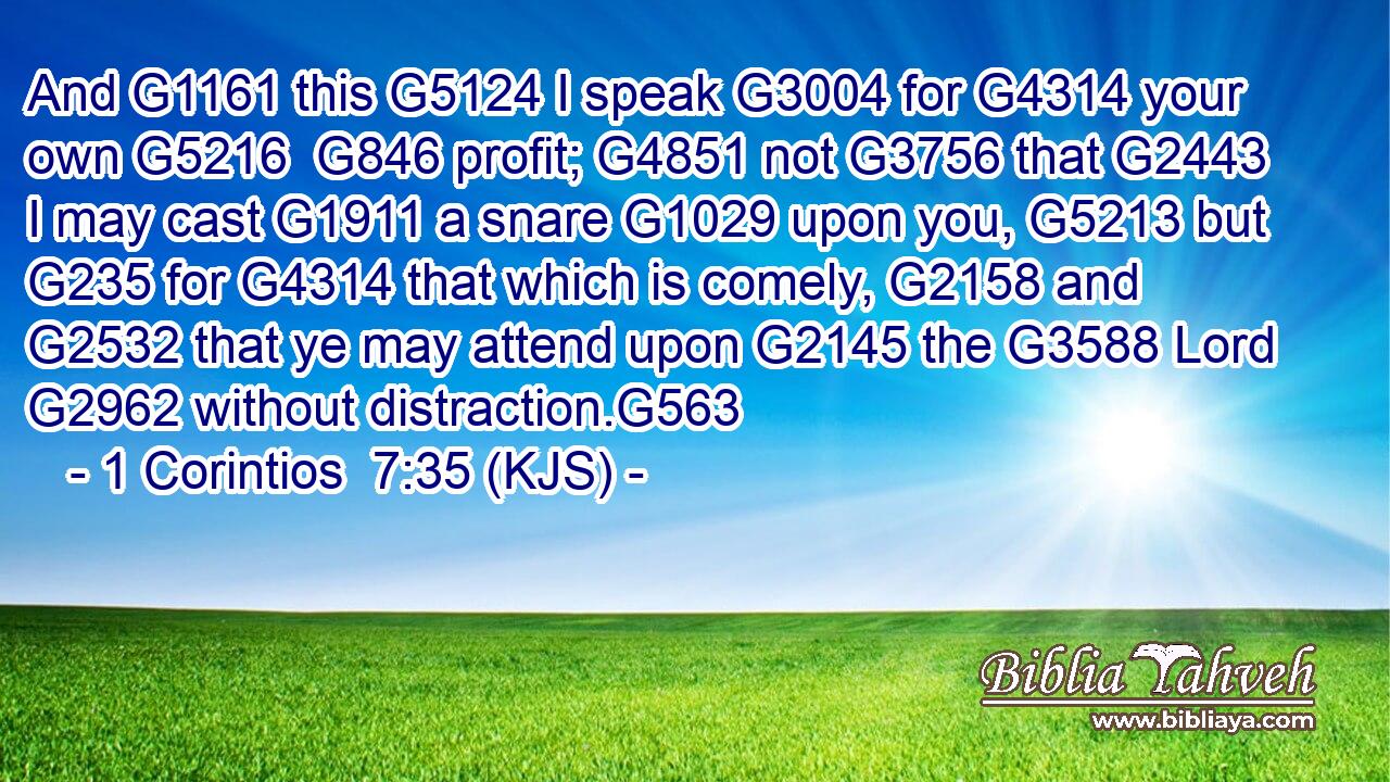 And G1161 this G5124 I speak G3004 for G4314 your own G5216  G846 profit; G4851 not G3756 that G2443 I may cast G1911 a snare G1029 upon you, G5213 but G235 for G4314 that which is comely, G2158 and G2532 that ye may attend upon G2145 the G3588 Lord G2962 without distraction.G563