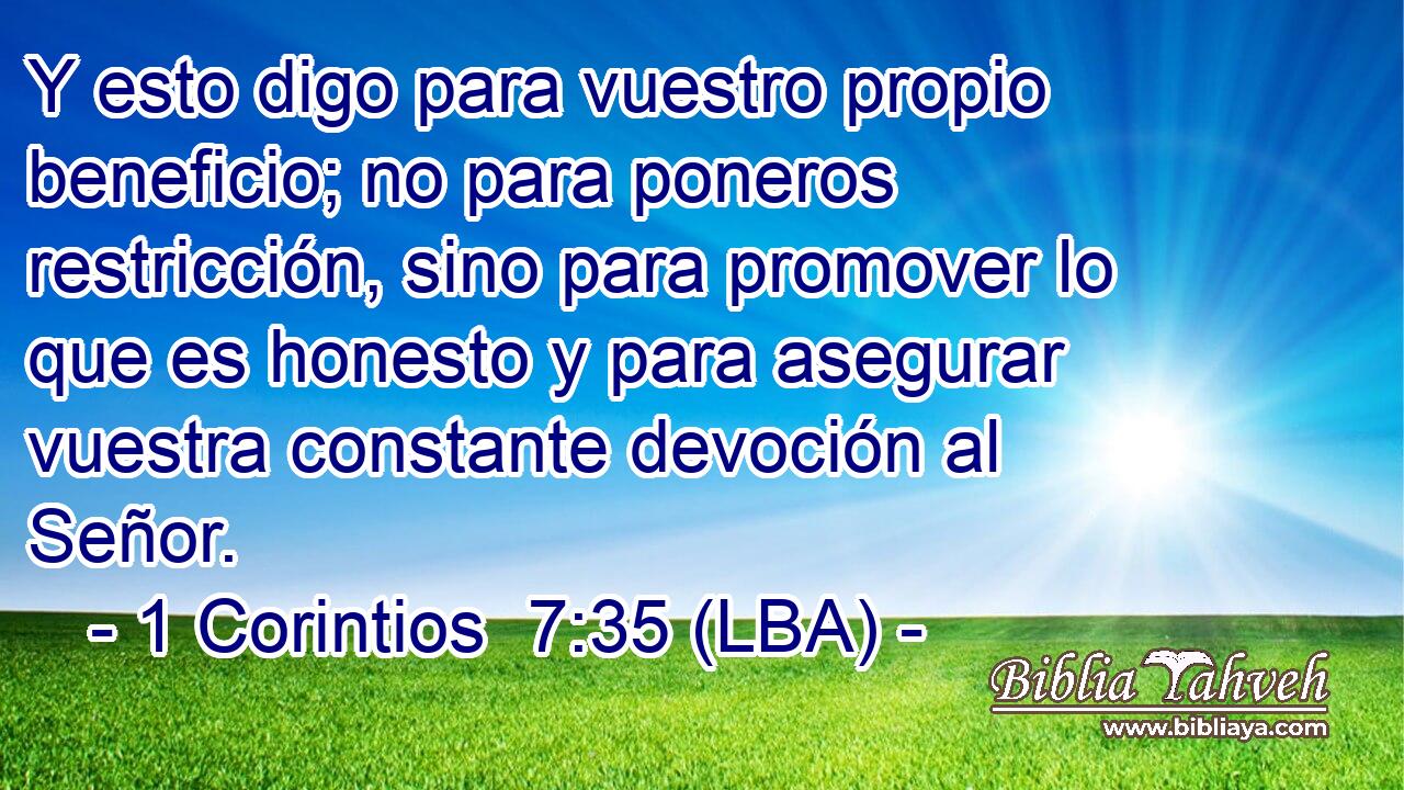 Y esto digo para vuestro propio beneficio; no para poneros restricción, sino para promover lo que es honesto y para asegurar vuestra constante devoción al Señor.