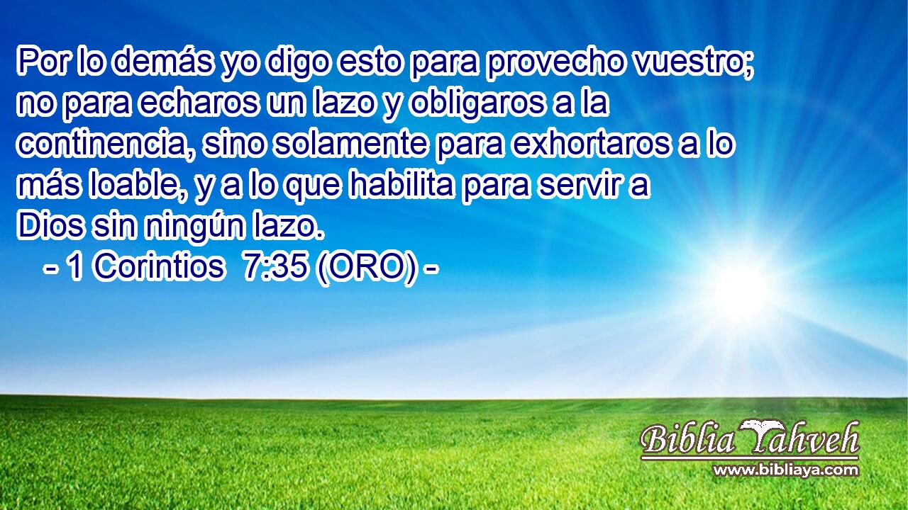  Por lo demás yo digo esto para provecho vuestro; no para echaros un lazo y obligaros a la continencia, sino solamente para exhortaros a lo más loable, y a lo que habilita para servir a Dios sin ningún lazo. 