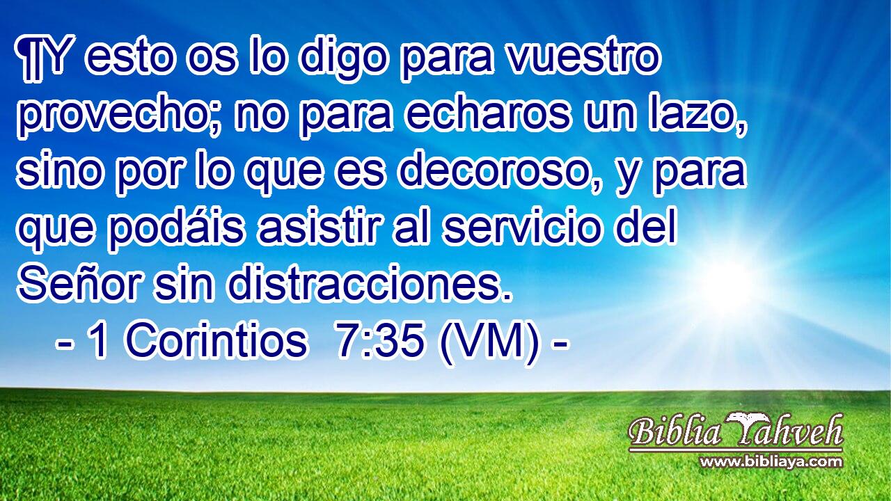 ¶Y esto os lo digo para vuestro provecho; no para echaros un lazo, sino por lo que es decoroso, y para que podáis asistir al servicio del Señor sin distracciones. 