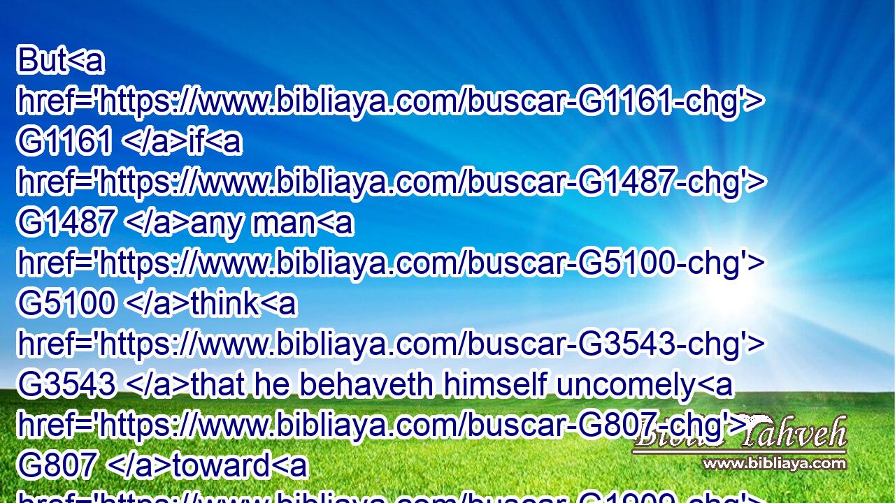 But G1161 if G1487 any man G5100 think G3543 that he behaveth himself uncomely G807 toward G1909 his G848 virgin, G3933 if G1437 she pass the flower of her age, G5600  G5230 and G2532 need G3784 so G3779 require, G1096 let him do G4160 what G3739 he will, G2309 he sinneth G264 not: G3756 let them marry.G1060