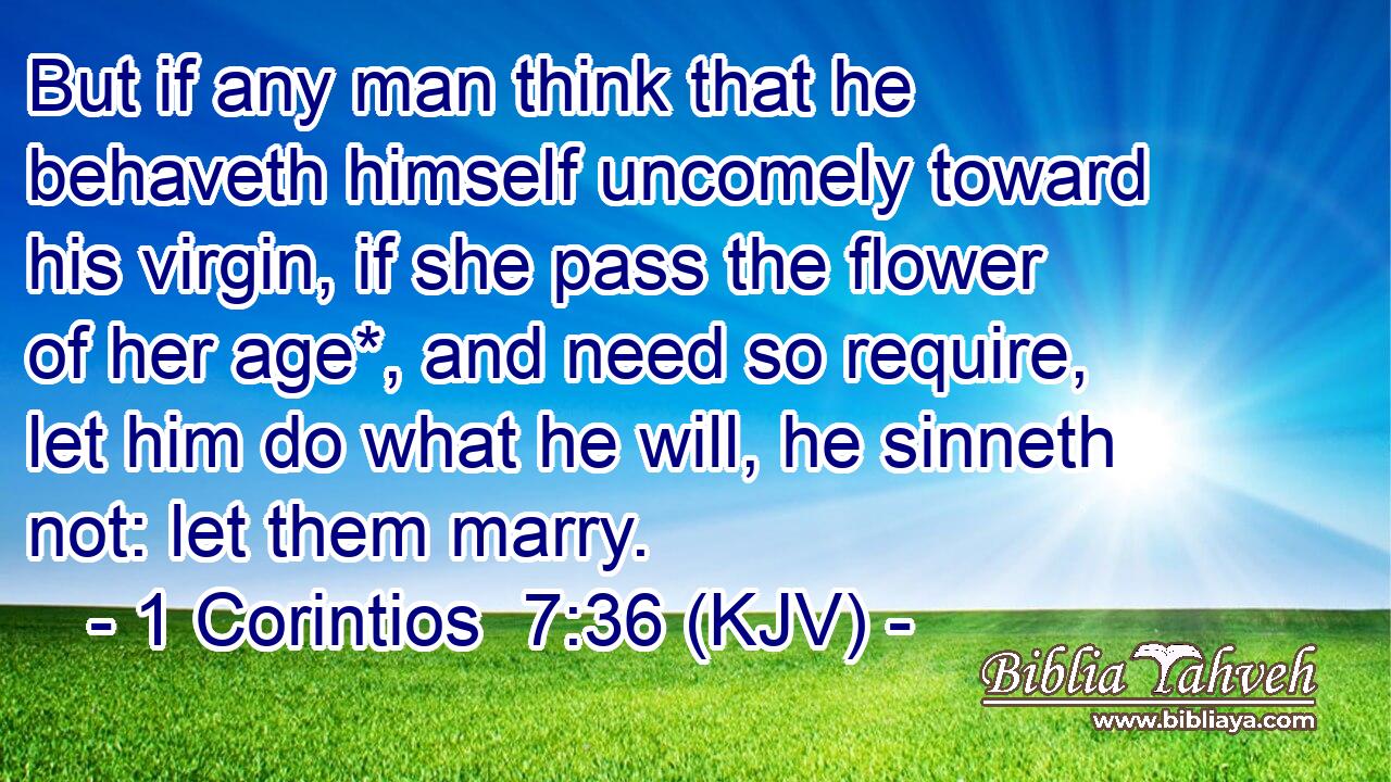 But if any man think that he behaveth himself uncomely toward his virgin, if she pass the flower of her age*, and need so require, let him do what he will, he sinneth not: let them marry.