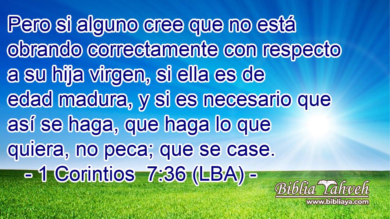 Pero si alguno cree que no está obrando correctamente con respecto a su hija virgen, si ella es de edad madura, y si es necesario que así se haga, que haga lo que quiera, no peca; que se case.