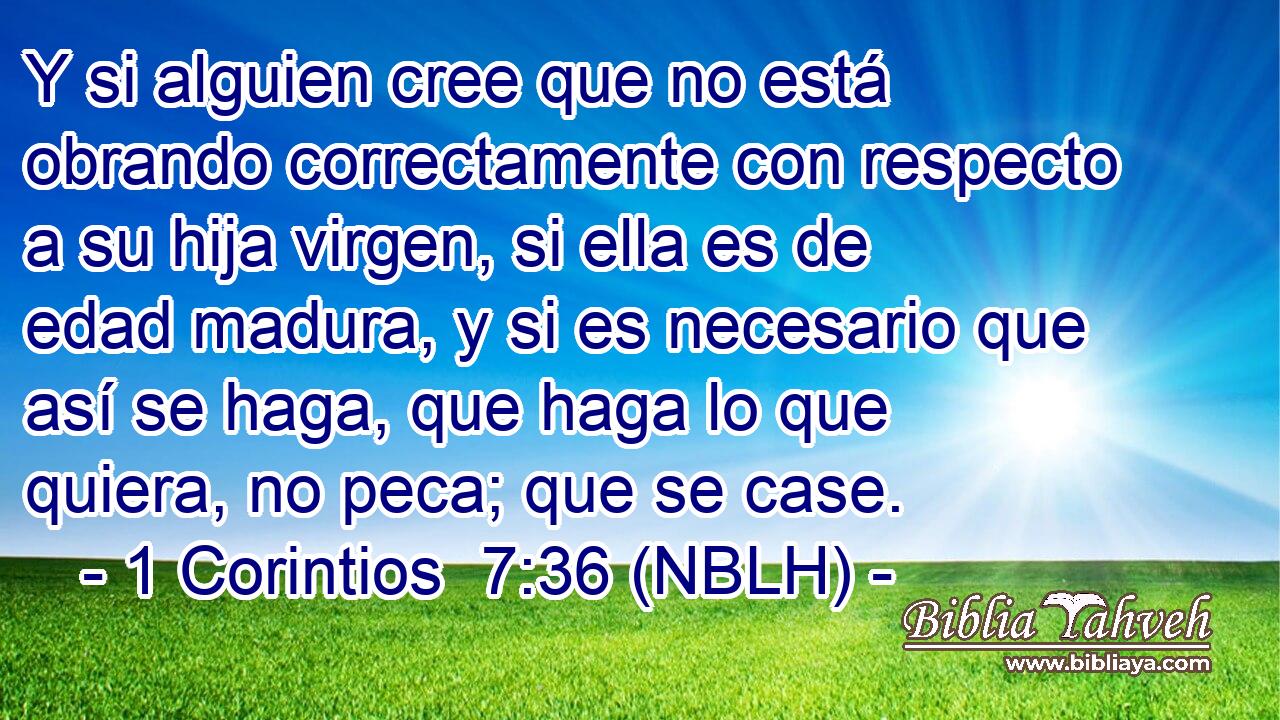  Y si alguien cree que no está obrando correctamente con respecto a su hija virgen, si ella es de edad madura, y si es necesario que así se haga, que haga lo que quiera, no peca; que se case. 