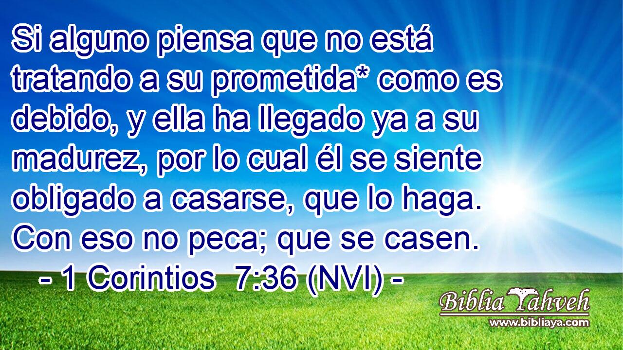  Si alguno piensa que no está tratando a su prometida* como es debido, y ella ha llegado ya a su madurez, por lo cual él se siente obligado a casarse, que lo haga. Con eso no peca; que se casen. 