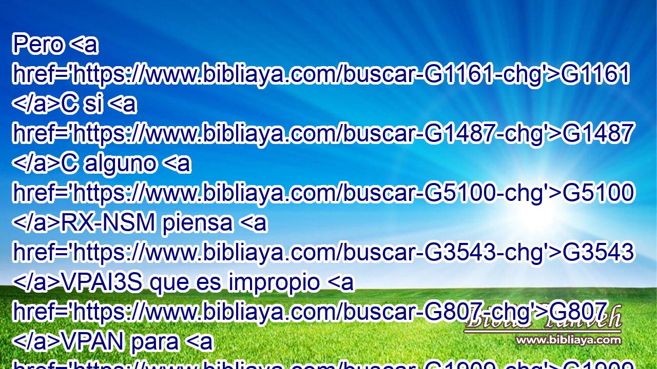 Pero G1161 C si G1487 C alguno G5100 RX-NSM piensa G3543 VPAI3S que es impropio G807 VPAN para G1909 P su G846 RP-GSM hija virgen G3588 G3933 DASF NASF que G1437 C pase G5600 VP-S3S ya de edad, G5230 JNSM y G2532 C es necesario G3784 VPAI3S que así G3779 B sea, G1096 VPUN haga G4160 VPAM3S lo que G3739 RR-ASN quiera, G2309 VPAI3S no G3756 T peca; G264 VPAI3S que se case. G1060 VPAM3P 