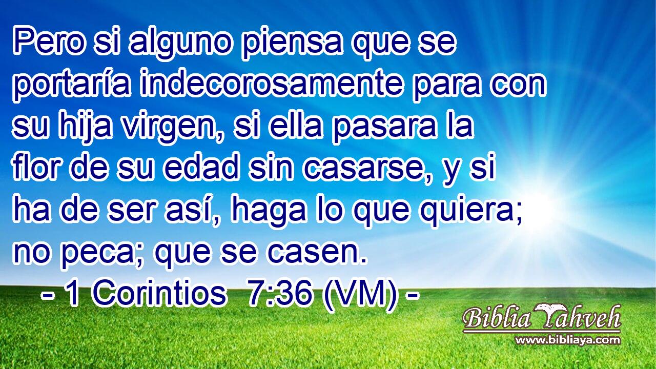  Pero si alguno piensa que se portaría indecorosamente para con su hija virgen, si ella pasara la flor de su edad sin casarse, y si ha de ser así, haga lo que quiera; no peca; que se casen. 
