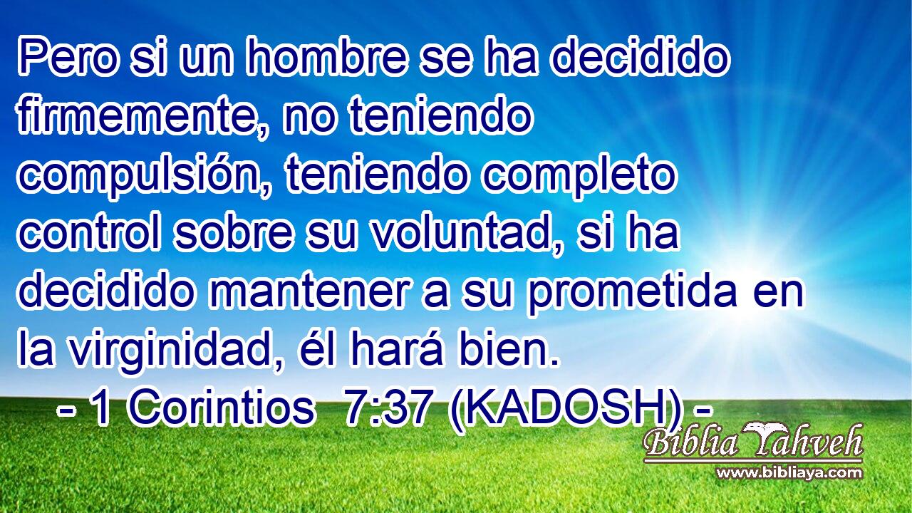  Pero si un hombre se ha decidido firmemente, no teniendo compulsión, teniendo completo control sobre su voluntad, si ha decidido mantener a su prometida en la virginidad, él hará bien. 