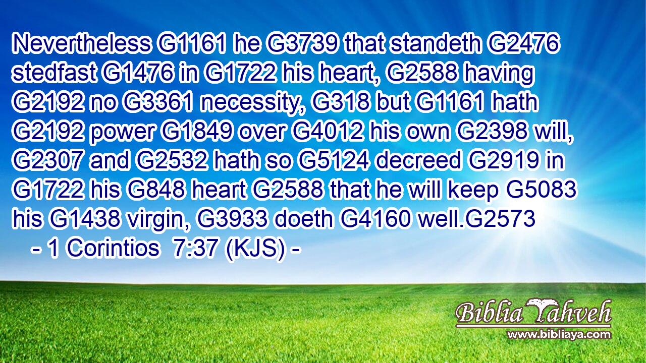 Nevertheless G1161 he G3739 that standeth G2476 stedfast G1476 in G1722 his heart, G2588 having G2192 no G3361 necessity, G318 but G1161 hath G2192 power G1849 over G4012 his own G2398 will, G2307 and G2532 hath so G5124 decreed G2919 in G1722 his G848 heart G2588 that he will keep G5083 his G1438 virgin, G3933 doeth G4160 well.G2573