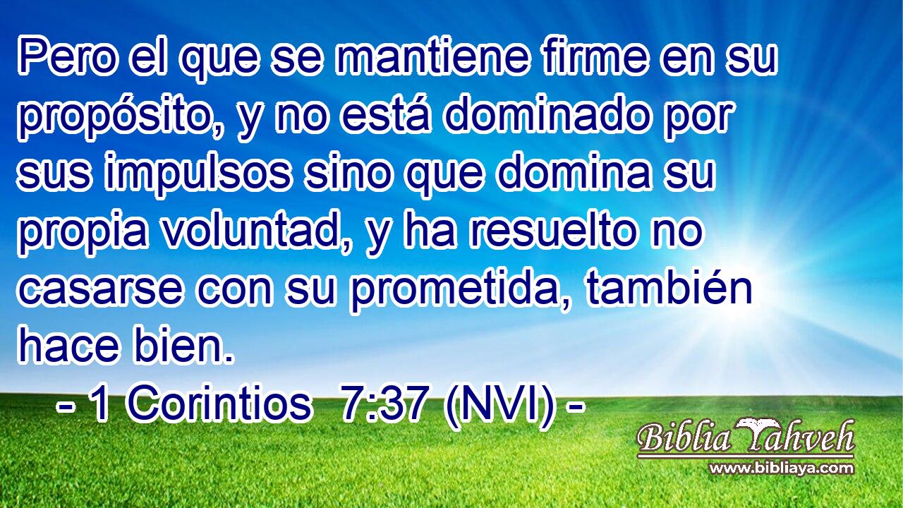  Pero el que se mantiene firme en su propósito, y no está dominado por sus impulsos sino que domina su propia voluntad, y ha resuelto no casarse con su prometida, también hace bien. 