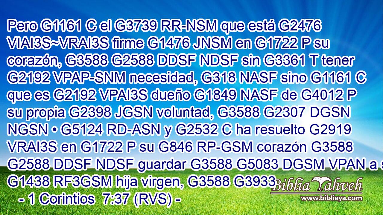 Pero G1161 C el G3739 RR-NSM que está G2476 VIAI3S~VRAI3S firme G1476 JNSM en G1722 P su corazón, G3588 G2588 DDSF NDSF sin G3361 T tener G2192 VPAP-SNM necesidad, G318 NASF sino G1161 C que es G2192 VPAI3S dueño G1849 NASF de G4012 P su propia G2398 JGSN voluntad, G3588 G2307 DGSN NGSN • G5124 RD-ASN y G2532 C ha resuelto G2919 VRAI3S en G1722 P su G846 RP-GSM corazón G3588 G2588 DDSF NDSF guardar G3588 G5083 DGSM VPAN a su G1438 RF3GSM hija virgen, G3588 G3933 