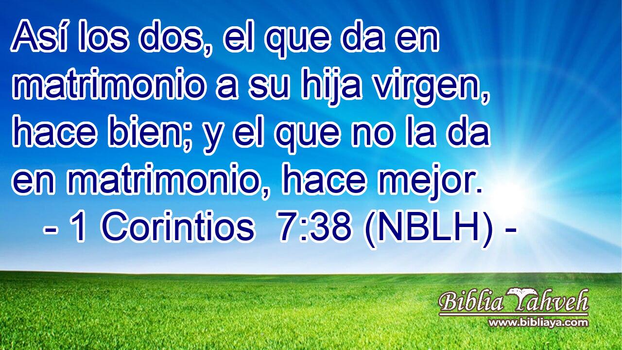  Así los dos, el que da en matrimonio a su hija virgen, hace bien; y el que no la da en matrimonio, hace mejor. 