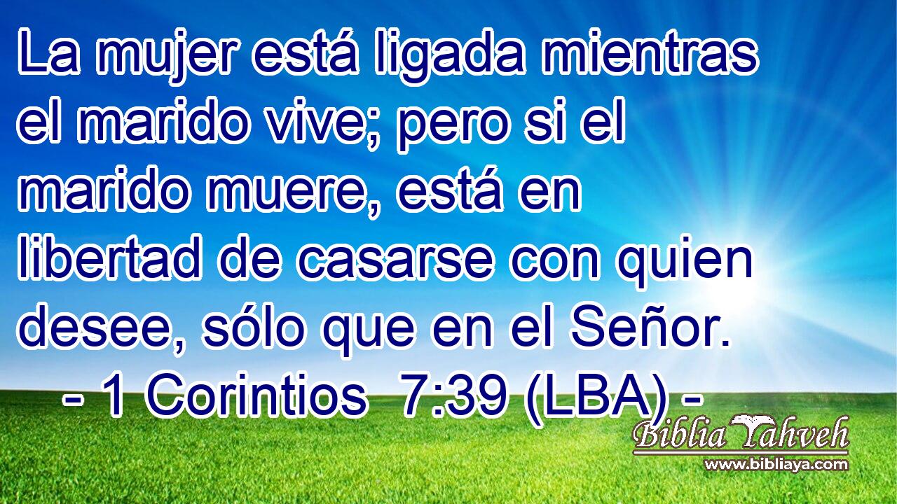 La mujer está ligada mientras el marido vive; pero si el marido muere, está en libertad de casarse con quien desee, sólo que en el Señor.