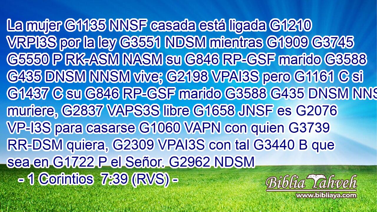 La mujer G1135 NNSF casada está ligada G1210 VRPI3S por la ley G3551 NDSM mientras G1909 G3745 G5550 P RK-ASM NASM su G846 RP-GSF marido G3588 G435 DNSM NNSM vive; G2198 VPAI3S pero G1161 C si G1437 C su G846 RP-GSF marido G3588 G435 DNSM NNSM muriere, G2837 VAPS3S libre G1658 JNSF es G2076 VP-I3S para casarse G1060 VAPN con quien G3739 RR-DSM quiera, G2309 VPAI3S con tal G3440 B que sea en G1722 P el Señor. G2962 NDSM 