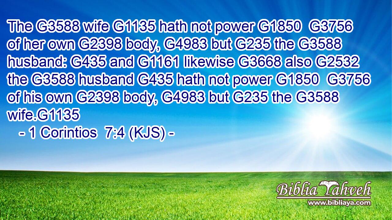The G3588 wife G1135 hath not power G1850  G3756 of her own G2398 body, G4983 but G235 the G3588 husband: G435 and G1161 likewise G3668 also G2532 the G3588 husband G435 hath not power G1850  G3756 of his own G2398 body, G4983 but G235 the G3588 wife.G1135