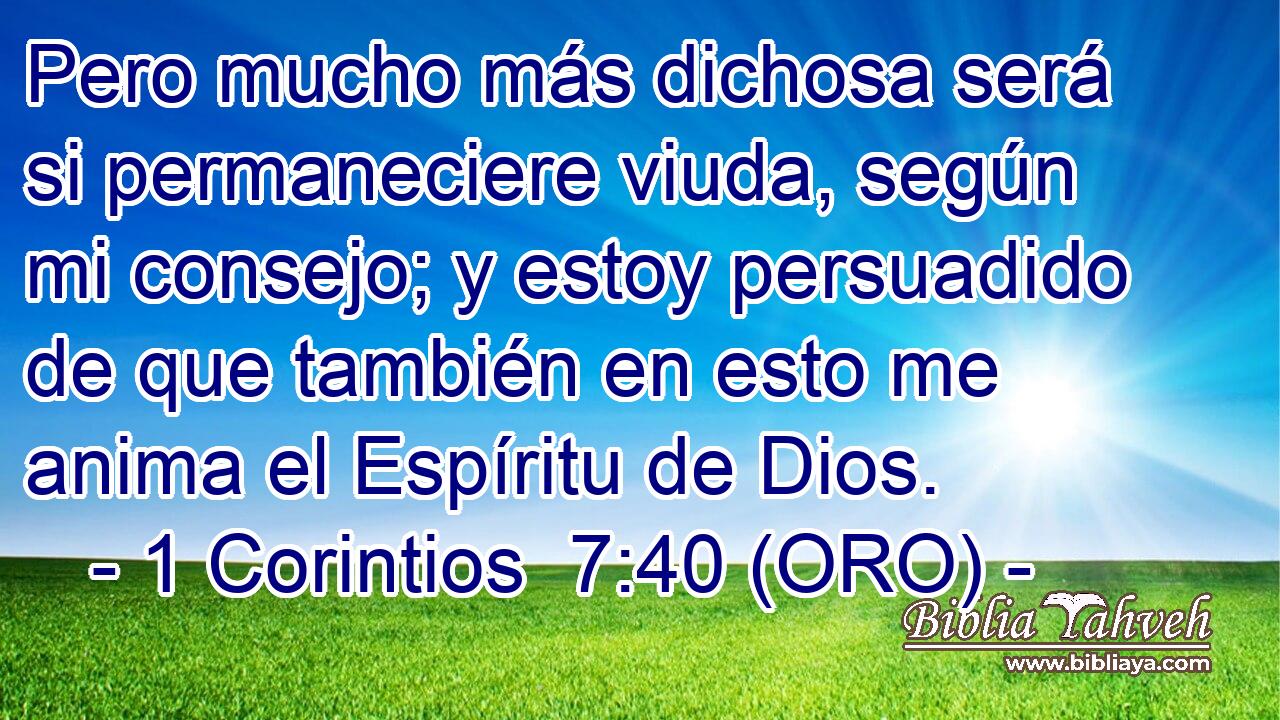  Pero mucho más dichosa será si permaneciere viuda, según mi consejo; y estoy persuadido de que también en esto me anima el Espíritu de Dios. 