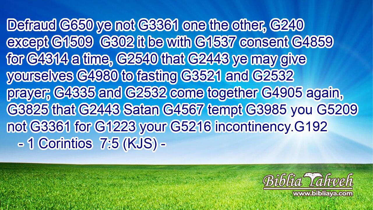 Defraud G650 ye not G3361 one the other, G240 except G1509  G302 it be with G1537 consent G4859 for G4314 a time, G2540 that G2443 ye may give yourselves G4980 to fasting G3521 and G2532 prayer; G4335 and G2532 come together G4905 again, G3825 that G2443 Satan G4567 tempt G3985 you G5209 not G3361 for G1223 your G5216 incontinency.G192