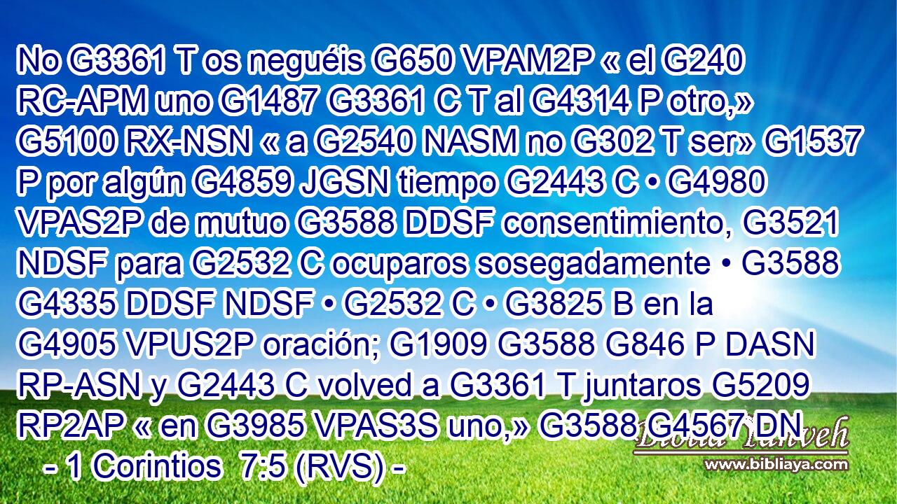 No G3361 T os neguéis G650 VPAM2P « el G240 RC-APM uno G1487 G3361 C T al G4314 P otro,» G5100 RX-NSN « a G2540 NASM no G302 T ser» G1537 P por algún G4859 JGSN tiempo G2443 C • G4980 VPAS2P de mutuo G3588 DDSF consentimiento, G3521 NDSF para G2532 C ocuparos sosegadamente • G3588 G4335 DDSF NDSF • G2532 C • G3825 B en la G4905 VPUS2P oración; G1909 G3588 G846 P DASN RP-ASN y G2443 C volved a G3361 T juntaros G5209 RP2AP « en G3985 VPAS3S uno,» G3588 G4567 DN