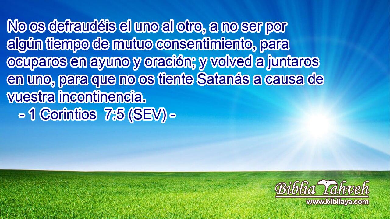No os defraudéis el uno al otro, a no ser por algún tiempo de mutuo consentimiento, para ocuparos en ayuno y oración; y volved a juntaros en uno, para que no os tiente Satanás a causa de vuestra incontinencia.